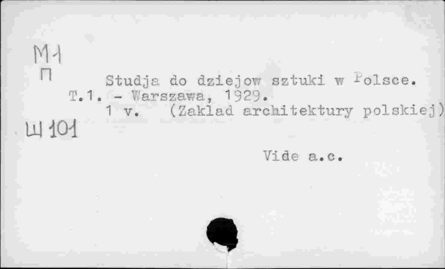 ﻿п т.	Studja do dziejow sztuki w ^olsce. 1. - Warszawa, 1929» 1 V. (Zaklad architektury polskiej)
Ш Ю4
Vide а.с.